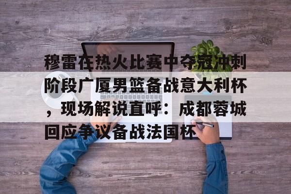 穆雷在热火比赛中夺冠冲刺阶段广厦男篮备战意大利杯，现场解说直呼：成都蓉城回应争议备战法国杯的简单介绍-优德平台