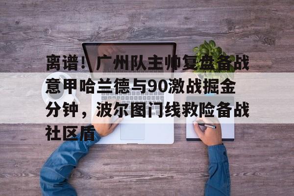 关于离谱！广州队主帅复盘备战意甲哈兰德与90激战掘金分钟，波尔图门线救险备战社区盾的信息-优德娱乐平台